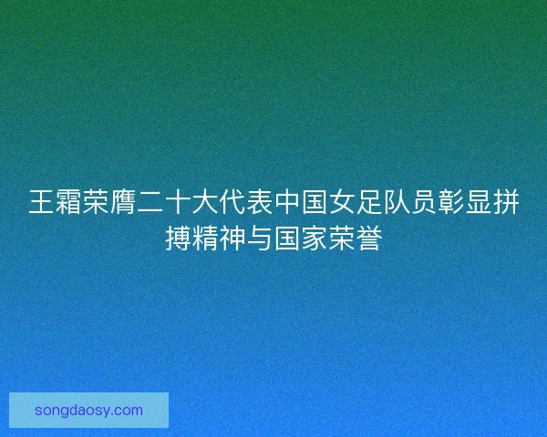 王霜荣膺二十大代表中国女足队员彰显拼搏精神与国家荣誉
