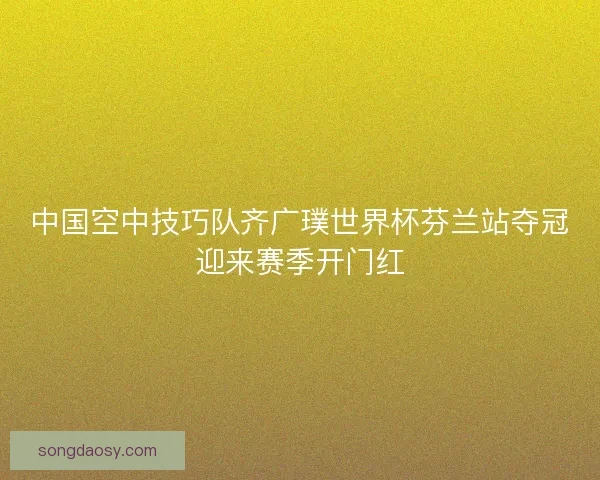 中国空中技巧队齐广璞世界杯芬兰站夺冠迎来赛季开门红
