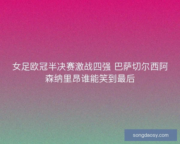 女足欧冠半决赛激战四强 巴萨切尔西阿森纳里昂谁能笑到最后