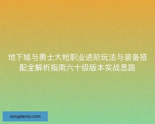 地下城与勇士大枪职业进阶玩法与装备搭配全解析指南六十级版本实战思路