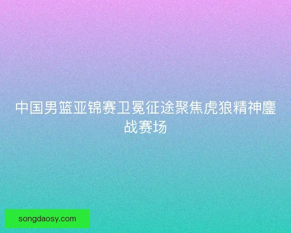 中国男篮亚锦赛卫冕征途聚焦虎狼精神鏖战赛场