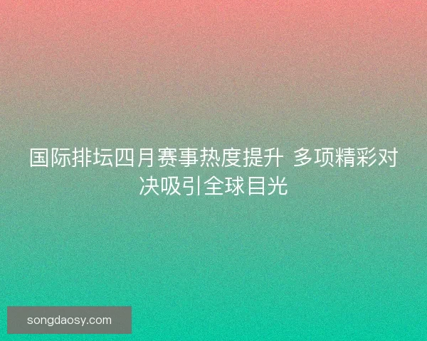 国际排坛四月赛事热度提升 多项精彩对决吸引全球目光