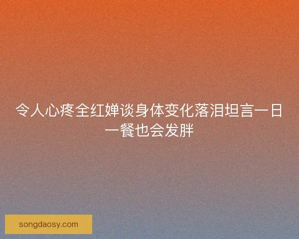 令人心疼全红婵谈身体变化落泪坦言一日一餐也会发胖