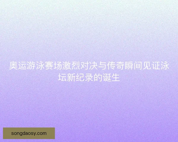 奥运游泳赛场激烈对决与传奇瞬间见证泳坛新纪录的诞生