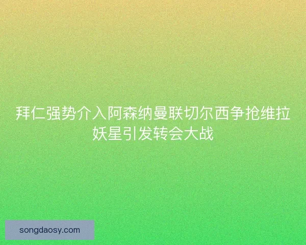 拜仁强势介入阿森纳曼联切尔西争抢维拉妖星引发转会大战