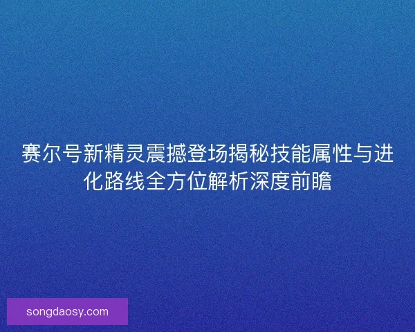 赛尔号新精灵震撼登场揭秘技能属性与进化路线全方位解析深度前瞻