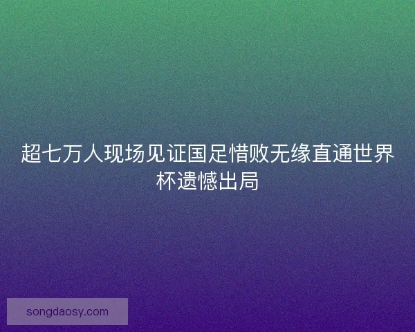 超七万人现场见证国足惜败无缘直通世界杯遗憾出局