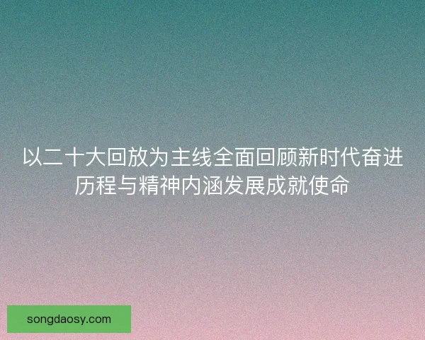 以二十大回放为主线全面回顾新时代奋进历程与精神内涵发展成就使命