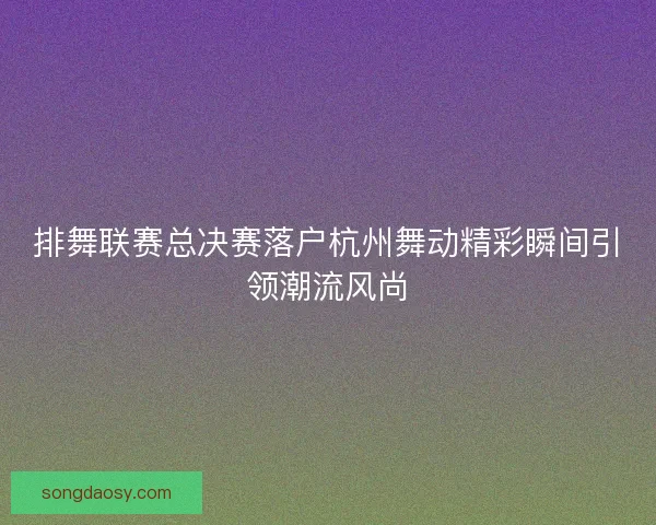 排舞联赛总决赛落户杭州舞动精彩瞬间引领潮流风尚