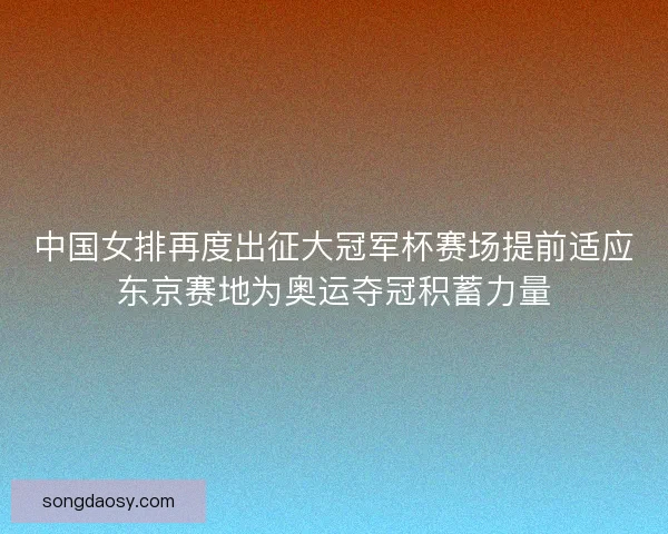 中国女排再度出征大冠军杯赛场提前适应东京赛地为奥运夺冠积蓄力量