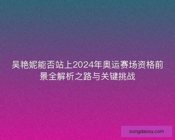 吴艳妮能否站上2024年奥运赛场资格前景全解析之路与关键挑战